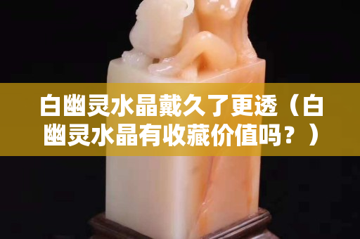 白幽灵水晶戴久了更透（白幽灵水晶有收藏价值吗？）