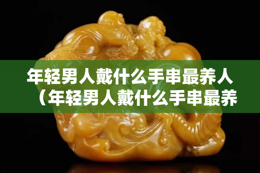 年轻男人戴什么手串最养人（年轻男人戴什么手串最养人的）