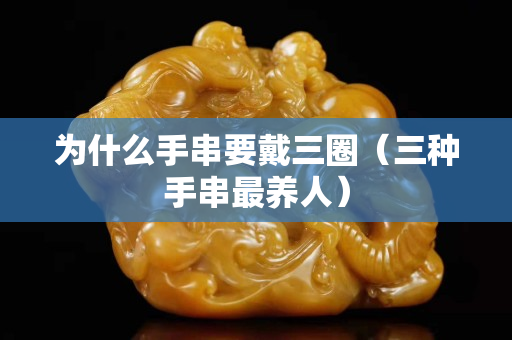为什么手串要戴三圈（三种手串最养人）