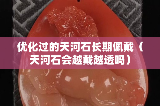 优化过的天河石长期佩戴（天河石会越戴越透吗）