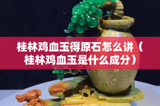 桂林鸡血玉得原石怎么讲（桂林鸡血玉是什么成分）