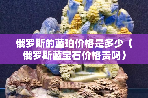 俄罗斯的蓝珀价格是多少（俄罗斯蓝宝石价格贵吗）