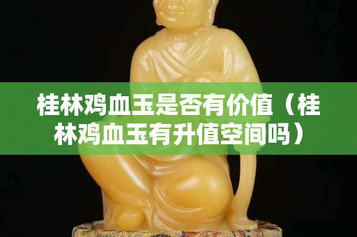 桂林鸡血玉是否有价值（桂林鸡血玉有升值空间吗）