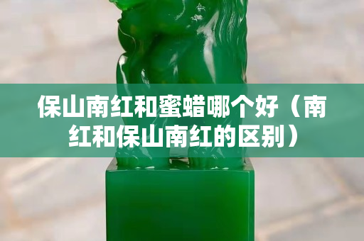 保山南红和蜜蜡哪个好（南红和保山南红的区别）