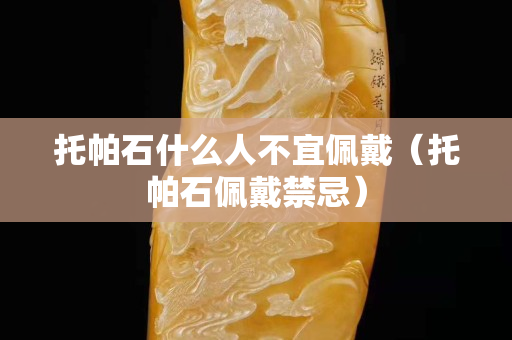 托帕石什么人不宜佩戴（托帕石佩戴禁忌）