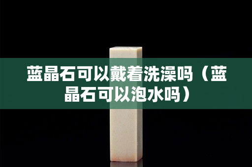 蓝晶石可以戴着洗澡吗（蓝晶石可以泡水吗）