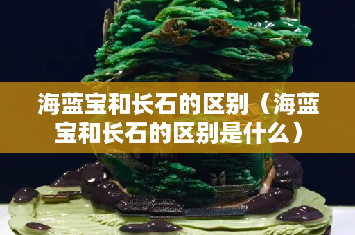海蓝宝和长石的区别（海蓝宝和长石的区别是什么）