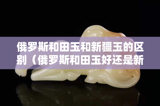 俄罗斯和田玉和新疆玉的区别（俄罗斯和田玉好还是新疆和田玉好）