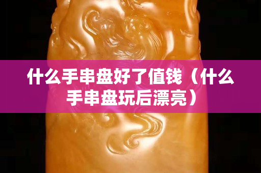 什么手串盘好了值钱（什么手串盘玩后漂亮）