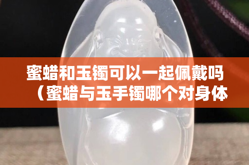 蜜蜡和玉镯可以一起佩戴吗（蜜蜡与玉手镯哪个对身体好）