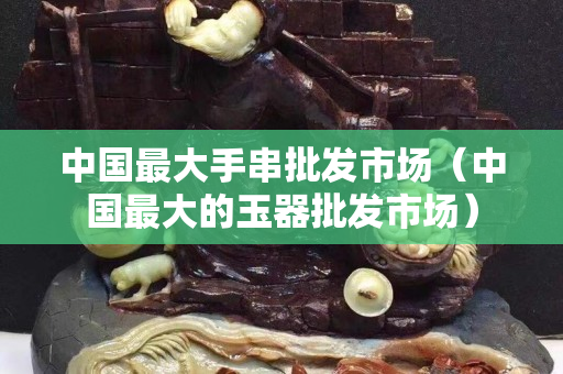 中国最大手串批发市场（中国最大的玉器批发市场）