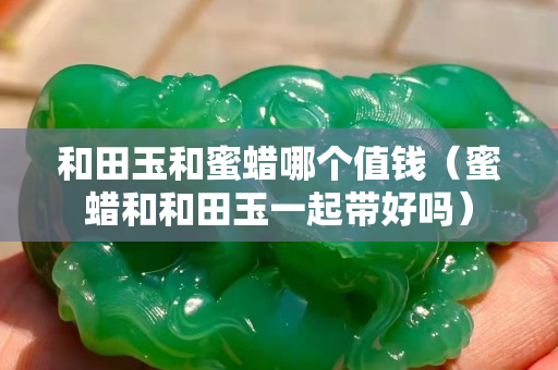 和田玉和蜜蜡哪个值钱（蜜蜡和和田玉一起带好吗）