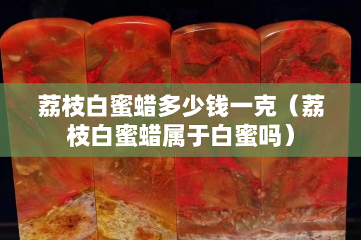 荔枝白蜜蜡多少钱一克（荔枝白蜜蜡属于白蜜吗）