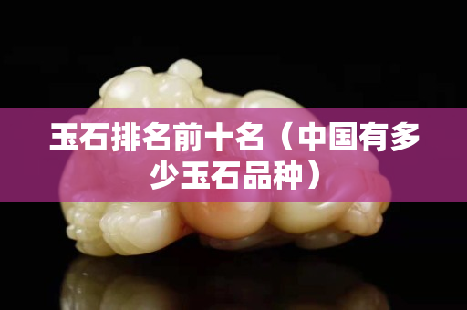 玉石排名前十名（中国有多少玉石品种）