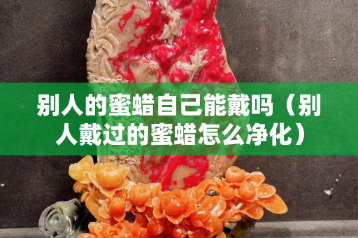 别人的蜜蜡自己能戴吗（别人戴过的蜜蜡怎么净化）