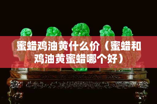 蜜蜡鸡油黄什么价（蜜蜡和鸡油黄蜜蜡哪个好）