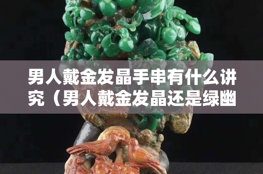 男人戴金发晶手串有什么讲究（男人戴金发晶还是绿幽灵）