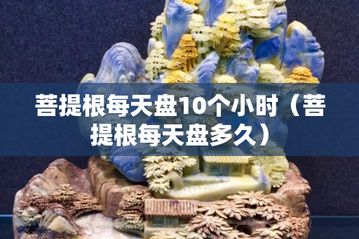 菩提根每天盘10个小时（菩提根每天盘多久）