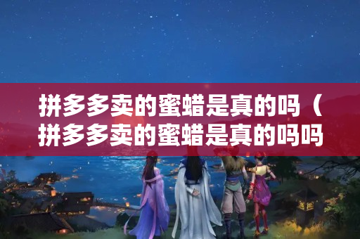 拼多多卖的蜜蜡是真的吗（拼多多卖的蜜蜡是真的吗吗）