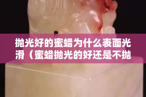 抛光好的蜜蜡为什么表面光滑（蜜蜡抛光的好还是不抛光的好）