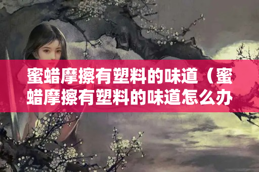 蜜蜡摩擦有塑料的味道（蜜蜡摩擦有塑料的味道怎么办）