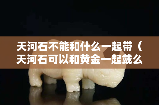 天河石不能和什么一起带（天河石可以和黄金一起戴么）