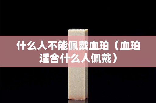 什么人不能佩戴血珀（血珀适合什么人佩戴）