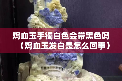 鸡血玉手镯白色会带黑色吗（鸡血玉发白是怎么回事）