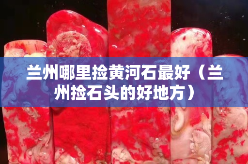 兰州哪里捡黄河石最好（兰州捡石头的好地方）