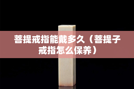 菩提戒指能戴多久（菩提子戒指怎么保养）