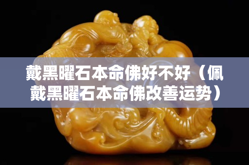 戴黑曜石本命佛好不好（佩戴黑曜石本命佛改善运势）