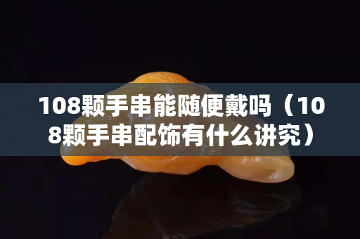 108颗手串能随便戴吗（108颗手串配饰有什么讲究）