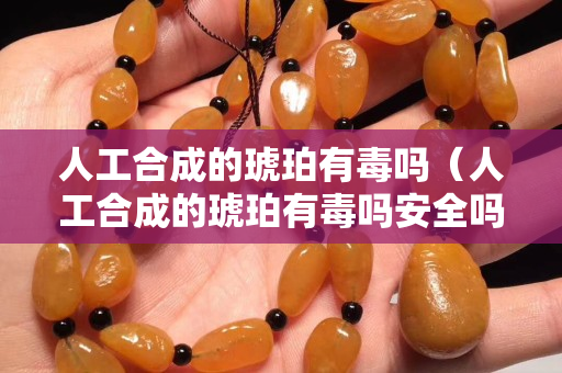 人工合成的琥珀有毒吗（人工合成的琥珀有毒吗安全吗）