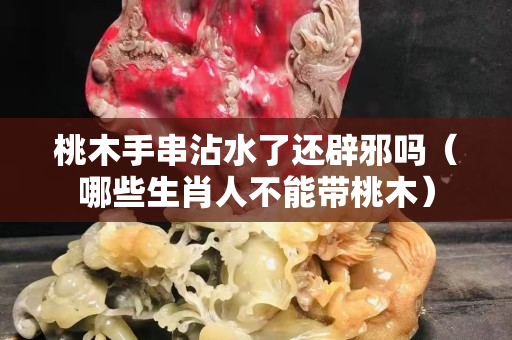 桃木手串沾水了还辟邪吗（哪些生肖人不能带桃木）