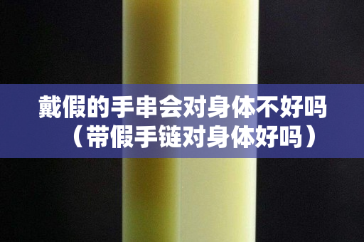 戴假的手串会对身体不好吗（带假手链对身体好吗）