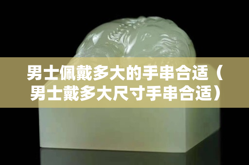 男士佩戴多大的手串合适（男士戴多大尺寸手串合适）