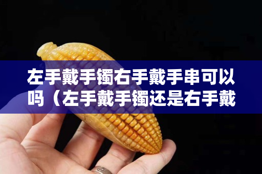 左手戴手镯右手戴手串可以吗（左手戴手镯还是右手戴手镯好）