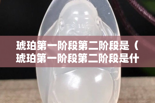琥珀第一阶段第二阶段是（琥珀第一阶段第二阶段是什么）