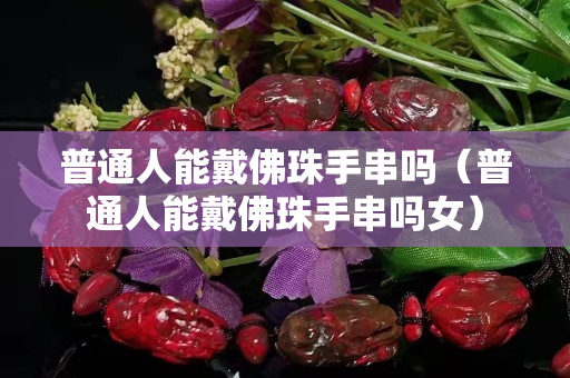 普通人能戴佛珠手串吗（普通人能戴佛珠手串吗女）