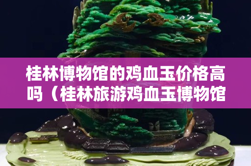 桂林博物馆的鸡血玉价格高吗（桂林旅游鸡血玉博物馆）