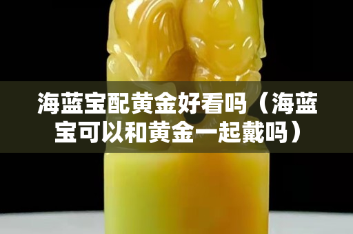 海蓝宝配黄金好看吗（海蓝宝可以和黄金一起戴吗）