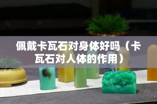 佩戴卡瓦石对身体好吗（卡瓦石对人体的作用）