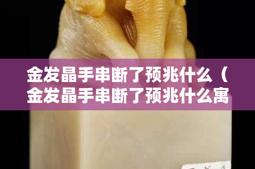 金发晶手串断了预兆什么（金发晶手串断了预兆什么寓意）