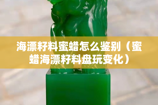 海漂籽料蜜蜡怎么鉴别（蜜蜡海漂籽料盘玩变化）