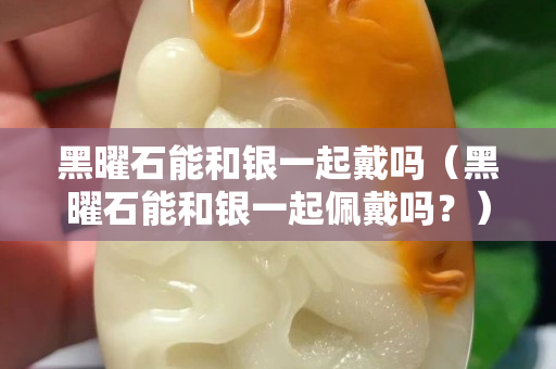 黑曜石能和银一起戴吗（黑曜石能和银一起佩戴吗？）