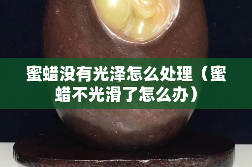 蜜蜡没有光泽怎么处理（蜜蜡不光滑了怎么办）