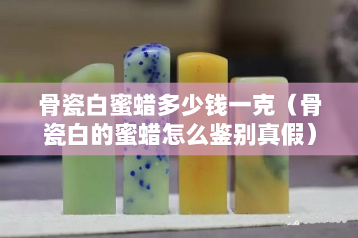 骨瓷白蜜蜡多少钱一克（骨瓷白的蜜蜡怎么鉴别真假）