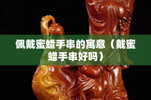 佩戴蜜蜡手串的寓意（戴蜜蜡手串好吗）