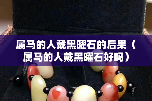 属马的人戴黑曜石的后果（属马的人戴黑曜石好吗）