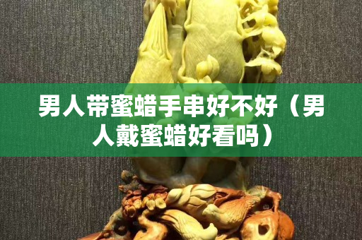 男人带蜜蜡手串好不好（男人戴蜜蜡好看吗）